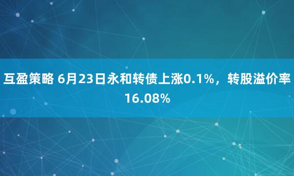 互盈策略 6月23日永和转债上涨0.1%，转股溢价率16.08%