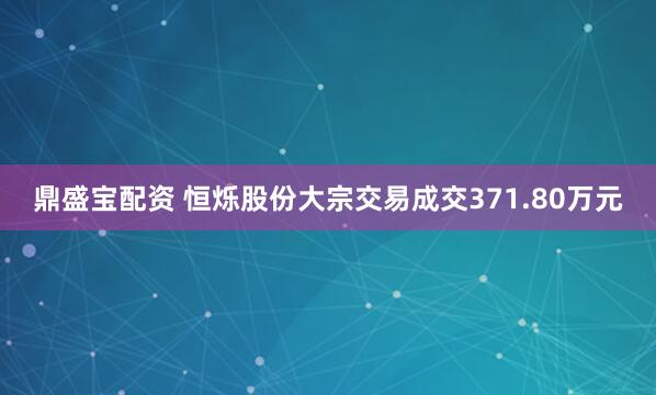 鼎盛宝配资 恒烁股份大宗交易成交371.80万元