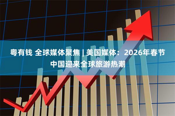 粤有钱 全球媒体聚焦 | 美国媒体：2026年春节中国迎来全球旅游热潮