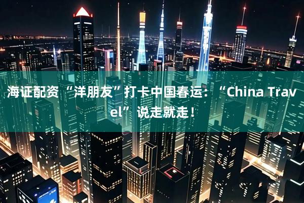 海证配资 “洋朋友”打卡中国春运：“China Travel” 说走就走！